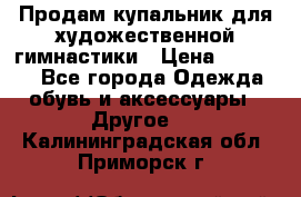 Продам купальник для художественной гимнастики › Цена ­ 18 000 - Все города Одежда, обувь и аксессуары » Другое   . Калининградская обл.,Приморск г.